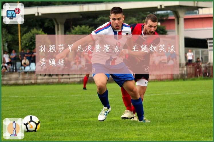 孙颖莎罕见浪费赛点，王楚钦笑谈黄镇廷