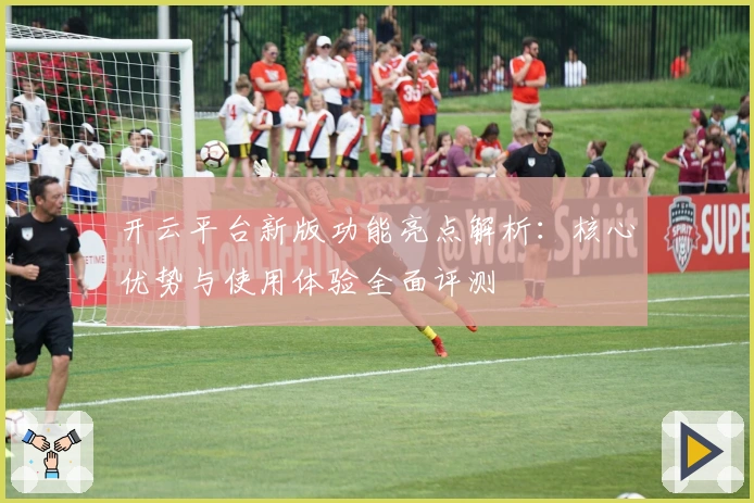 开云平台新版功能亮点解析：核心优势与使用体验全面评测