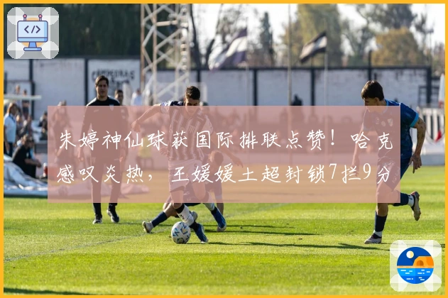 朱婷神仙球获国际排联点赞！哈克感叹炎热，王媛媛土超封锁7拦9分