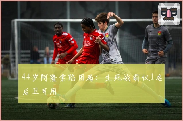 44岁阿隆索陷困局：生死战前仅1名后卫可用