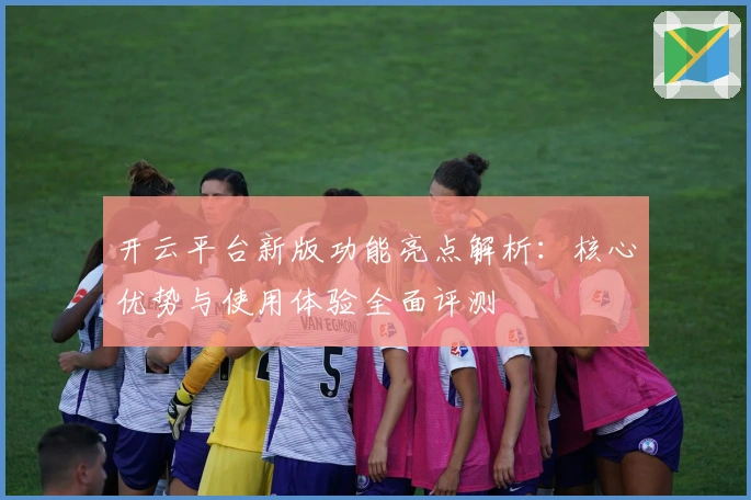 开云平台新版功能亮点解析:核心优势与使用体验全面评测