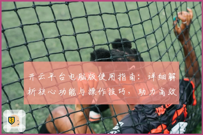 开云平台电脑版使用指南：详细解析核心功能与操作技巧，助力高效体验