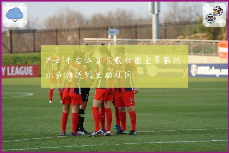 开云平台体育下载功能全景解析，比分推送到互动社区